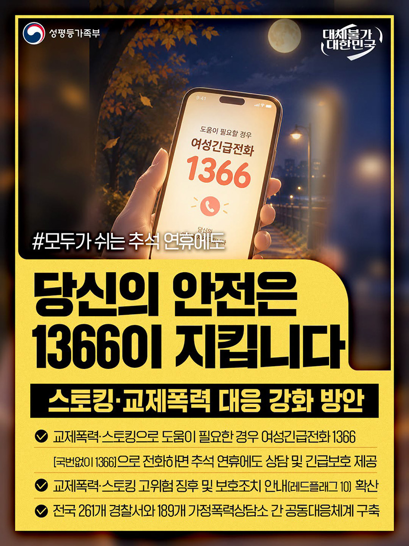 #모두가 쉬는 추석 연휴에도  ■ 당신의 안전은 1366이 지킵니다. - 스토킹&middot;교제폭력 대응 강화 방안  &middot; 교제폭력&middot;스토킹으로 도움이 필요한 경우 여성긴급전화 1366 - '국번 없이 ☎1366'으로 전화하면 추석 연휴에도 상담 및 긴급보호 제공 &middot; 교제폭력&middot;스토킹 고위험 징후 및 보호조치 안내(레드플래그 10) 확산 &middot; 전국 261개 경찰서와 189개 가정폭력상담소 간 공동대응체계 구축